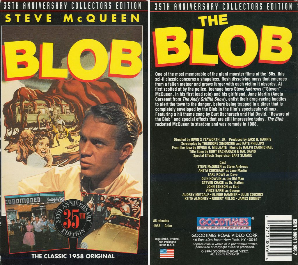 The Blob 35th anniversary collector's edition VHS sleeve. Back text reads: One of the most memorable of the giant monster films of the '50s, this sci-fi classic concerns a shapeless, flesh dissolving mass that emerges from a fallen meteor and grows larger with each victim it absorbs. At first scoffed at by the police, teenage hero Steve Andrews ("Steven" McQueen, in his first lead role) and his girlfriend, Jane Martin (Aneta Corseaut from The Andy Griffith Show), enlist their drag-racing buddies to alert he town to the danger, before being trapped in a diner that is completely enveloped by the Blob in the film's spectacular climax. Featuring a hit theme songby Bur Bacharach and Hal David, "Beware of the Blob" and special effects that are still impressive today, The Blob rocketed McQueen to stardom and was remade in 1988.